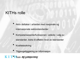 KITHs rolle Aktiv deltaker i arbeidet med nasjonale og internasjonale sektorstandarder Kompetansesenterfunksjonen: veilede i valg av standarder, bidra til effektiv bruk av standarder Kvalitetssikring Tilgjengeliggjøring av informasjon Test- og godkjenning 