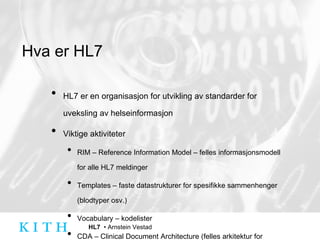 Hva er HL7 HL7 er en organisasjon for utvikling av standarder for uveksling av helseinformasjon Viktige aktiviteter RIM – Reference Information Model – felles informasjonsmodell for alle HL7 meldinger Templates – faste datastrukturer for spesifikke sammenhenger (blodtyper osv.) Vocabulary – kodelister CDA – Clinical Document Architecture (felles arkitektur for kliniske dokumenter) 