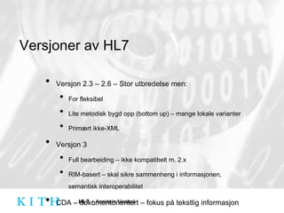 Versjoner av HL7 Versjon 2.3 – 2.6 – Stor utbredelse men: For fleksibel Lite metodisk bygd opp (bottom up) – mange lokale varianter Primært ikke-XML Versjon 3 Full bearbeiding – ikke kompatibelt m. 2.x RIM-basert – skal sikre sammenheng i informasjonen, semantisk interoperabilitet CDA – dokumentorientert – fokus på tekstlig informasjon med koding som 2. prioritet 
