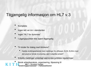 Tilgjengelig informasjon om HL7 v.3 Kompleks Ingen lett vei inn i standarden Ingen ”HL7 for dummies” I utgangspunktet ikke åpent tilgjengelig Til hinder for dialog med klinikere? Hadde utviklingsarbeidet med meldinger for eResept, ELIN, ELIN-k med stor grad av klinisk involvering vært mulig/like enkelt? Enkelte meldinger underlagt særnorske juridiske reguleringer Norsk arbeidspraksis, organisering, tilpassing til ”foretningsprosesser” i helsesektoren 