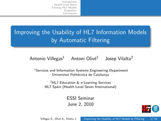 Introduction
                       Health Level Seven
                     Filtering HL7 Models
                                 Evaluation
                                Conclusions




Improving the Usability of HL7 Information Models
              by Automatic Filtering

     Antonio Villegas1                Antoni Oliv´1
                                                 e              Josep Vilalta2

       1 Services   and Information Systems Engineering Department
                     Universitat Polit`cnica de Catalunya
                                      e
                2 HL7 Education & e-Learning Services

              HL7 Spain (Health Level Seven International)


                                  ESSI Seminar
                                  June 2, 2010

           Villegas A., Oliv´ A., Vilalta J.
                            e                  Improving the Usability of HL7 Models by Filtering   1/ 63
 