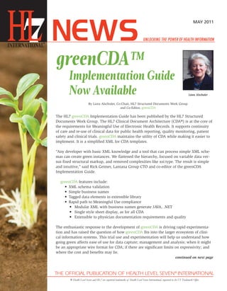 MAY 2011




greenCDA™
       Implementation Guide
       Now Available                                                                                                          Liora Alschuler


                          By Liora Alschuler, Co-Chair, HL7 Structured Documents Work Group
                                                and Co-Editor, greenCDA

The HL7 greenCDA Implementation Guide has been published by the HL7 Structured
Documents Work Group. The HL7 Clinical Document Architecture (CDA®) is at the core of
the requirements for Meaningful Use of Electronic Health Records. It supports continuity
of care and re-use of clinical data for public health reporting, quality monitoring, patient
safety and clinical trials. greenCDA maintains the utility of CDA while making it easier to
implement. It is a simplified XML for CDA templates.

“Any developer with basic XML knowledge and a tool that can process simple XML sche-
mas can create green instances. We flattened the hierarchy, focused on variable data ver-
sus fixed structural markup, and removed complexities like xsi:type. The result is simple
and intuitive,” said Rick Geimer, Lantana Group CTO and co-editor of the greenCDA
Implementation Guide.

  greenCDA features include:
    • XML schema validation
    • Simple business names
    • Tagged data elements in extensible library
    • Rapid path to Meaningful Use compliance
       • Modular XML with business names generate JAVA, .NET
       • Single style sheet display, as for all CDA
       • Extensible to physician documentation requirements and quality

The enthusiastic response to the development of greenCDA is driving rapid experimenta-
tion and has raised the question of how greenCDA fits into the larger ecosystem of clini-
cal information systems. This trial use and experimentation will help us understand how
going green affects ease of use for data capture; management and analysis; when it might
be an appropriate wire format for CDA; if there are significant limits on expressivity; and
where the cost and benefits may lie.
                                                                                                                 continued on next page




        ® Health Level Seven and HL7 are registered trademarks of Health Level Seven International, registered in the US Trademark Office
 