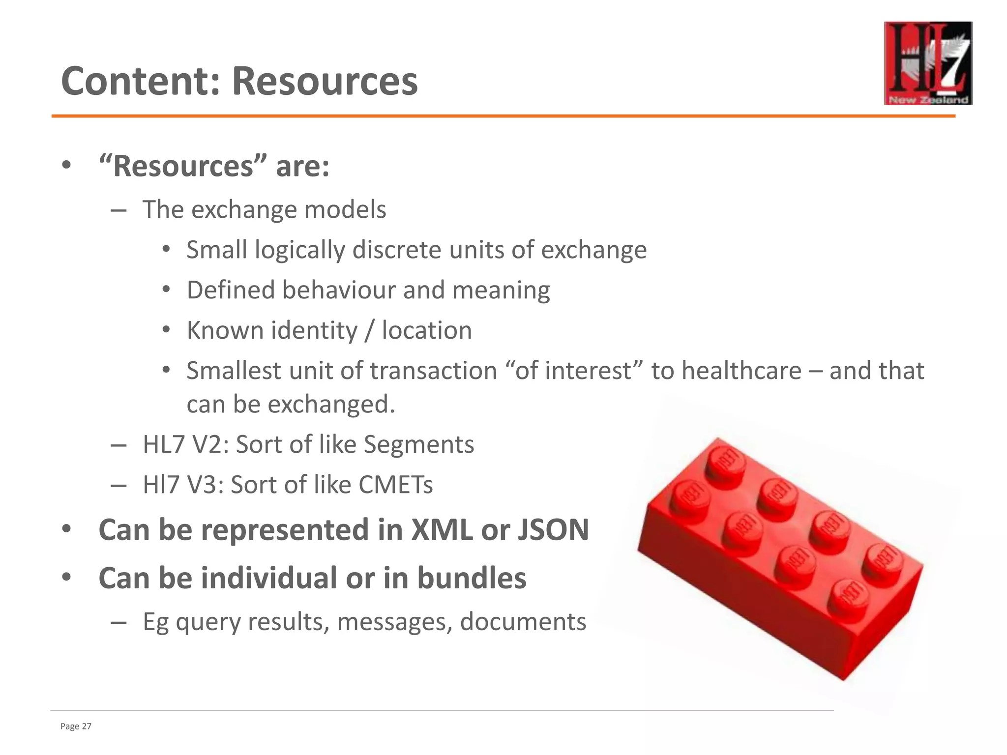 Page 27
Content: Resources
• “Resources” are:
– The exchange models
• Small logically discrete units of exchange
• Defined behaviour and meaning
• Known identity / location
• Smallest unit of transaction “of interest” to healthcare – and that
can be exchanged.
– HL7 V2: Sort of like Segments
– Hl7 V3: Sort of like CMETs
• Can be represented in XML or JSON
• Can be individual or in bundles
– Eg query results, messages, documents
 