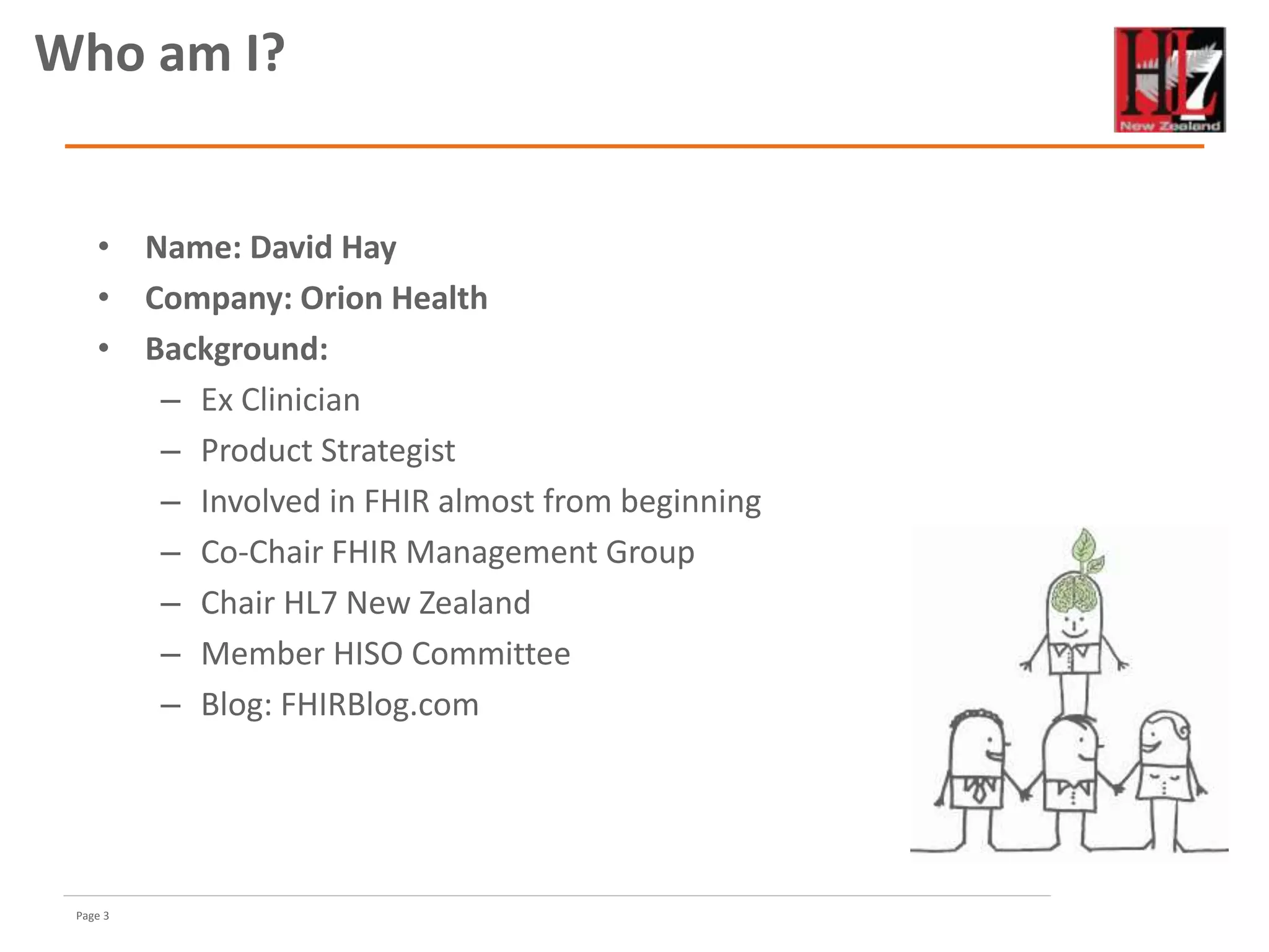 Page 3
• Name: David Hay
• Company: Orion Health
• Background:
– Ex Clinician
– Product Strategist
– Involved in FHIR almost from beginning
– Co-Chair FHIR Management Group
– Chair HL7 New Zealand
– Member HISO Committee
– Blog: FHIRBlog.com
Who am I?
 