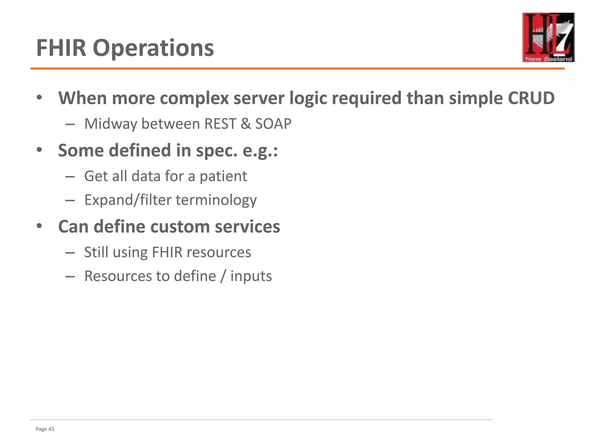 Page 43
FHIR Operations
• When more complex server logic required than simple CRUD
– Midway between REST & SOAP
• Some defined in spec. e.g.:
– Get all data for a patient
– Expand/filter terminology
• Can define custom services
– Still using FHIR resources
– Resources to define / inputs
 
