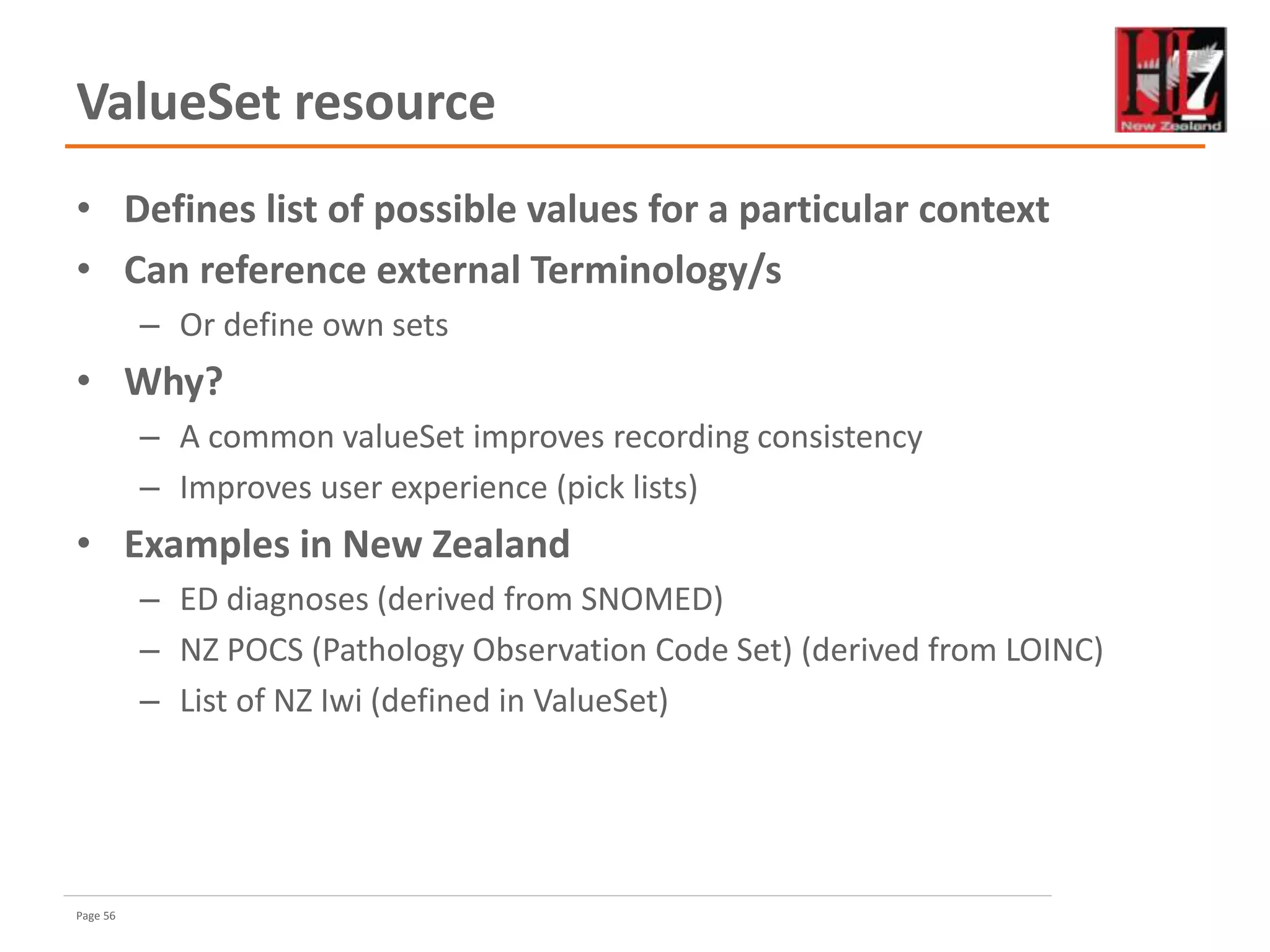 Page 56
ValueSet resource
• Defines list of possible values for a particular context
• Can reference external Terminology/s
– Or define own sets
• Why?
– A common valueSet improves recording consistency
– Improves user experience (pick lists)
• Examples in New Zealand
– ED diagnoses (derived from SNOMED)
– NZ POCS (Pathology Observation Code Set) (derived from LOINC)
– List of NZ Iwi (defined in ValueSet)
 