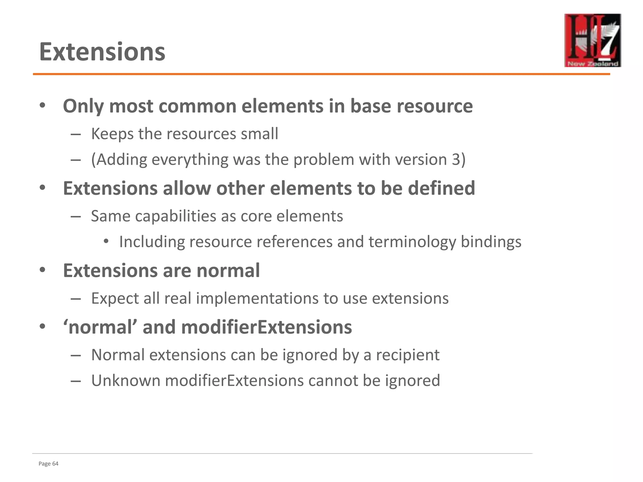 Page 64
Extensions
• Only most common elements in base resource
– Keeps the resources small
– (Adding everything was the problem with version 3)
• Extensions allow other elements to be defined
– Same capabilities as core elements
• Including resource references and terminology bindings
• Extensions are normal
– Expect all real implementations to use extensions
• ‘normal’ and modifierExtensions
– Normal extensions can be ignored by a recipient
– Unknown modifierExtensions cannot be ignored
 