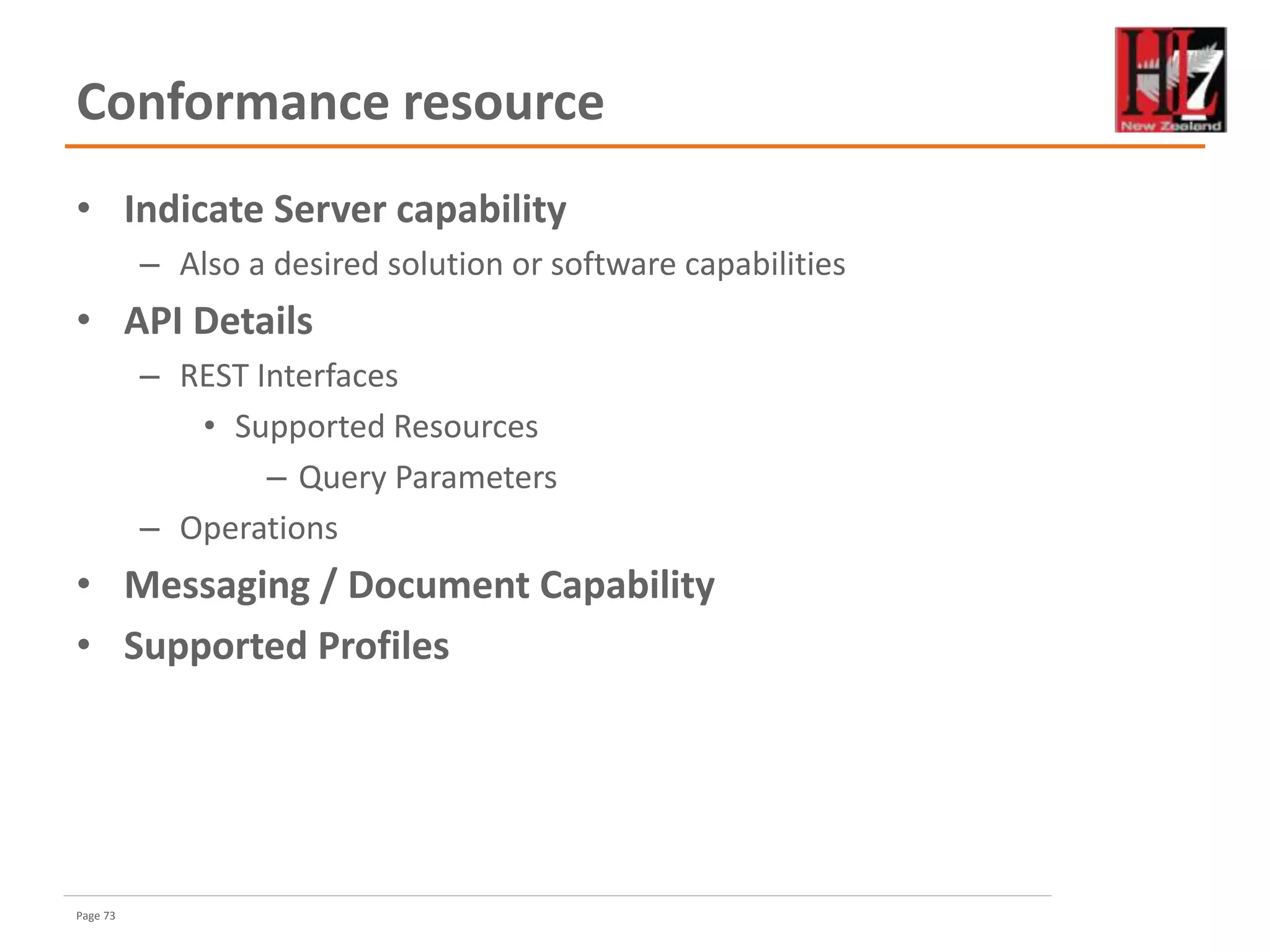 Page 73
Conformance resource
• Indicate Server capability
– Also a desired solution or software capabilities
• API Details
– REST Interfaces
• Supported Resources
– Query Parameters
– Operations
• Messaging / Document Capability
• Supported Profiles
 