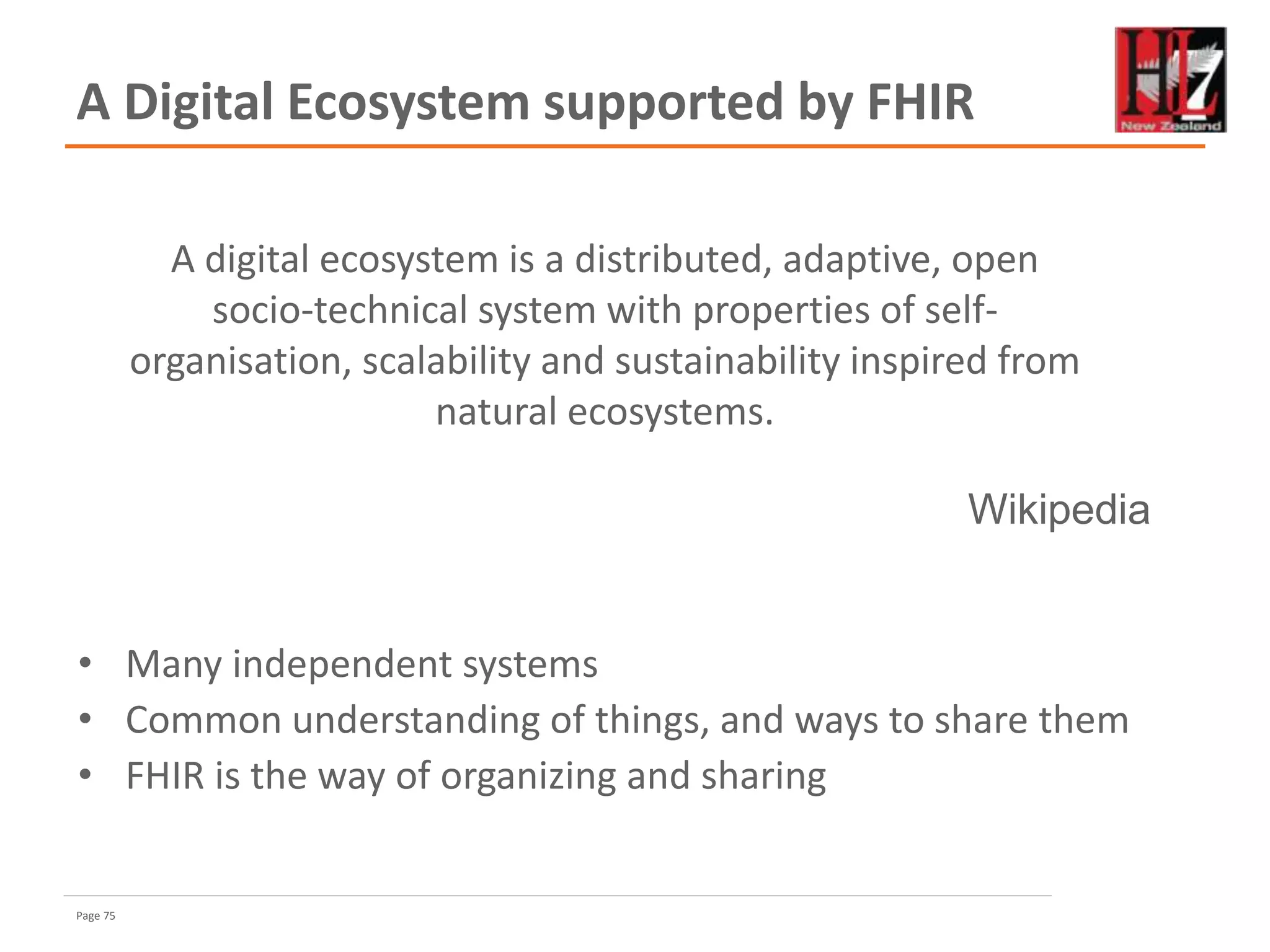 Page 75
A Digital Ecosystem supported by FHIR
• Many independent systems
• Common understanding of things, and ways to share them
• FHIR is the way of organizing and sharing
A digital ecosystem is a distributed, adaptive, open
socio-technical system with properties of self-
organisation, scalability and sustainability inspired from
natural ecosystems.
Wikipedia
 