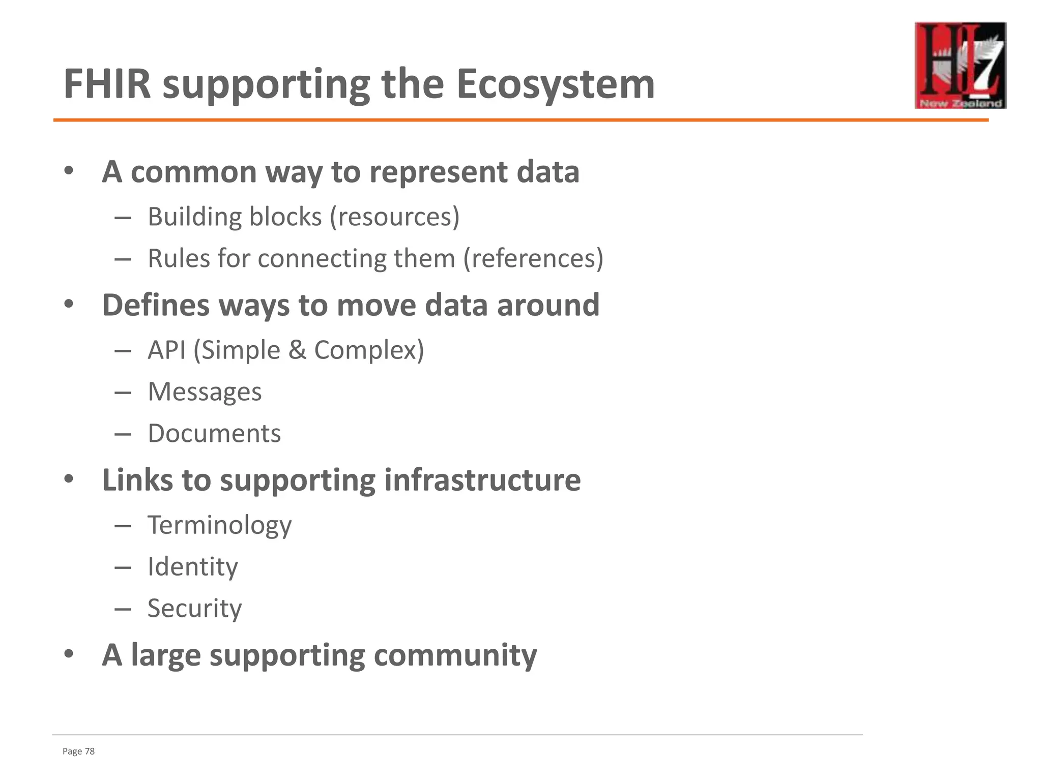 Page 78
FHIR supporting the Ecosystem
• A common way to represent data
– Building blocks (resources)
– Rules for connecting them (references)
• Defines ways to move data around
– API (Simple & Complex)
– Messages
– Documents
• Links to supporting infrastructure
– Terminology
– Identity
– Security
• A large supporting community
 