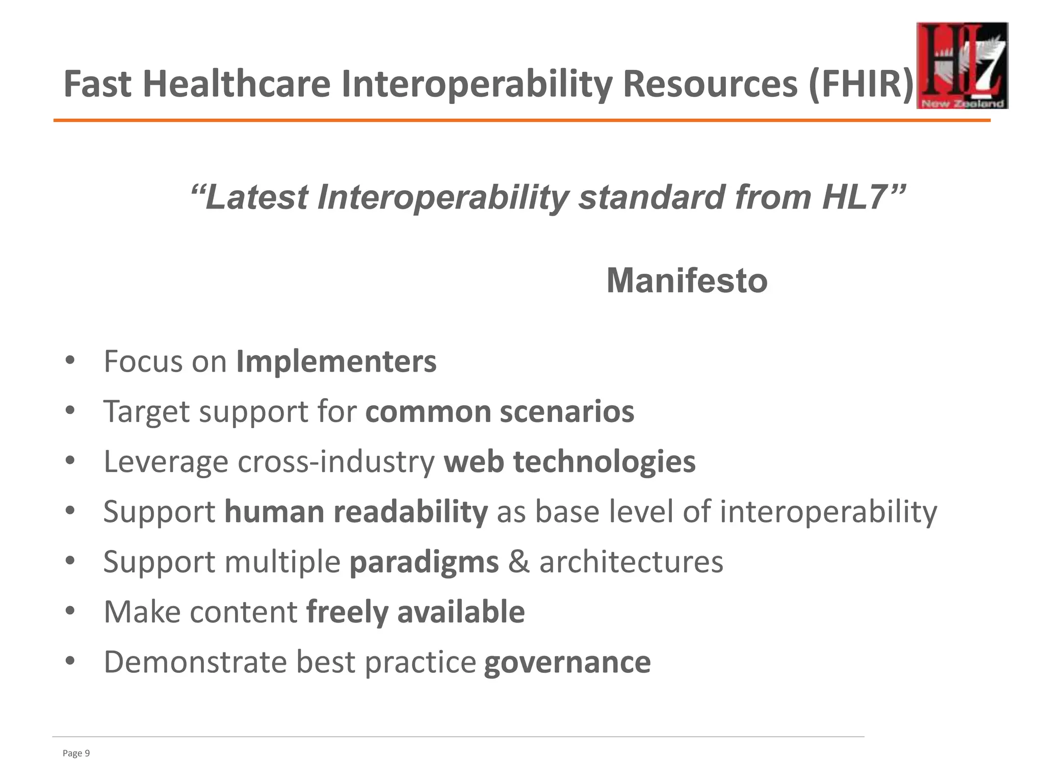 Page 9
Fast Healthcare Interoperability Resources (FHIR)
• Focus on Implementers
• Target support for common scenarios
• Leverage cross-industry web technologies
• Support human readability as base level of interoperability
• Support multiple paradigms & architectures
• Make content freely available
• Demonstrate best practice governance
“Latest Interoperability standard from HL7”
Manifesto
 