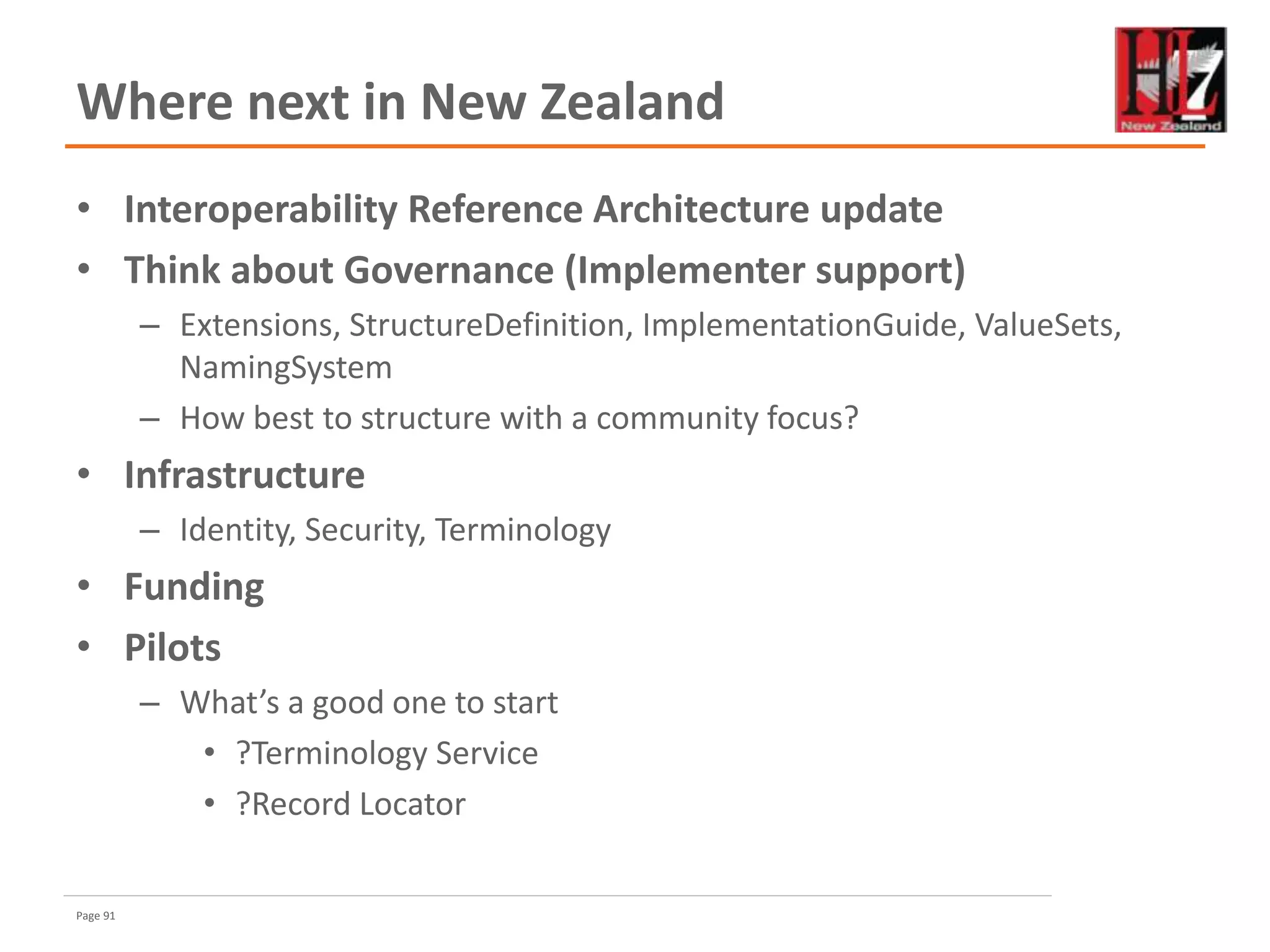 Page 91
Where next in New Zealand
• Interoperability Reference Architecture update
• Think about Governance (Implementer support)
– Extensions, StructureDefinition, ImplementationGuide, ValueSets,
NamingSystem
– How best to structure with a community focus?
• Infrastructure
– Identity, Security, Terminology
• Funding
• Pilots
– What’s a good one to start
• ?Terminology Service
• ?Record Locator
 