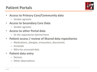 Page 18
Patient Portals
• Access to Primary Care/Community data
– Vendor agnostic
• Access to Secondary Care Data
– Vendor agnostic
• Access to other Portal data
– Or the repositories behind them
• Patient access / review of Shared data repositories
– Medications, allergies, encounters, documents
– Annotate
– Who has accessed data
• Patient data entry
– Devices
– Other observations
 