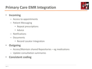 Page 19
Primary Care EMR Integration
• Incoming
– Access to appointments
– Patient Messaging
• Repeat prescriptions
• Advice
– Notifications
– Documents
• Record Locator Integration
• Outgoing
– Access/Maintain shared Repositories – eg medications
– Update consultation summaries
• Consistent coding
 