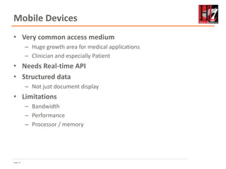 Page 21
Mobile Devices
• Very common access medium
– Huge growth area for medical applications
– Clinician and especially Patient
• Needs Real-time API
• Structured data
– Not just document display
• Limitations
– Bandwidth
– Performance
– Processor / memory
 