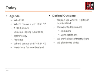 Page 2
Today
• Agenda
– Why FHIR
– Where can we use FHIR in NZ
– A FHIR primer
– Clinician Tooling (ClinFHIR)
– Terminology
– Profiling
– Where can we use FHIR in NZ
– Next steps for New Zealand
• Desired Outcome
– You can see where FHIR fits in
New Zealand
– You want to learn more
• Seminars
• Connectathons
– We think about infrastructure
– We plan some pilots
 