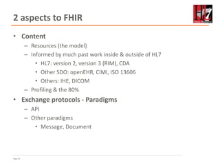 Page 26
2 aspects to FHIR
• Content
– Resources (the model)
– Informed by much past work inside & outside of HL7
• HL7: version 2, version 3 (RIM), CDA
• Other SDO: openEHR, CIMI, ISO 13606
• Others: IHE, DICOM
– Profiling & the 80%
• Exchange protocols - Paradigms
– API
– Other paradigms
• Message, Document
 