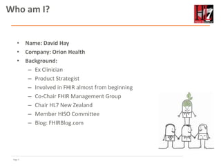 Page 3
• Name: David Hay
• Company: Orion Health
• Background:
– Ex Clinician
– Product Strategist
– Involved in FHIR almost from beginning
– Co-Chair FHIR Management Group
– Chair HL7 New Zealand
– Member HISO Committee
– Blog: FHIRBlog.com
Who am I?
 