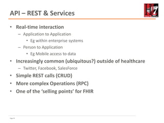 Page 41
API – REST & Services
• Real-time interaction
– Application to Application
• Eg within enterprise systems
– Person to Application
• Eg Mobile access to data
• Increasingly common (ubiquitous?) outside of healthcare
– Twitter, Facebook, SalesForce
• Simple REST calls (CRUD)
• More complex Operations (RPC)
• One of the ‘selling points’ for FHIR
 