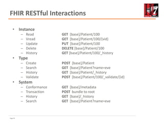 Page 42
FHIR RESTful Interactions
• Instance
– Read GET [base]/Patient/100
– Vread GET [base]/Patient/100/{vid}
– Update PUT [base]/Patient/100
– Delete DELETE [base]/Patient/100
– History GET [base]/Patient/100/_history
• Type
– Create POST [base]/Patient
– Search GET [base]/Patient?name=eve
– History GET [base]/Patient/_history
– Validate POST [base]/Patient/100/_validate/{id}
• System
– Conformance GET [base]/metadata
– Transaction POST bundle to root
– History GET [base]/_history
– Search GET [base]/Patient?name=eve
 