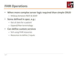 Page 43
FHIR Operations
• When more complex server logic required than simple CRUD
– Midway between REST & SOAP
• Some defined in spec. e.g.:
– Get all data for a patient
– Expand/filter terminology
• Can define custom services
– Still using FHIR resources
– Resources to define / inputs
 