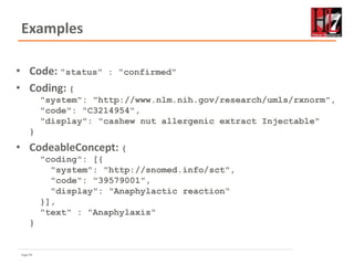 Page 49
Examples
• Code: "status" : "confirmed"
• Coding: {
"system": "http://www.nlm.nih.gov/research/umls/rxnorm",
"code": "C3214954",
"display": "cashew nut allergenic extract Injectable"
}
• CodeableConcept: {
"coding": [{
"system": "http://snomed.info/sct",
"code": "39579001",
"display": "Anaphylactic reaction“
}],
"text" : "Anaphylaxis"
}
 