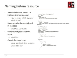 Page 54
NamingSystem resource
• A coded element needs to
indicate the terminology
– How to know which ‘system’
value to use?
• Some standard ones defined
in the spec
– SNOMED, LOINC etc.
• Other datatypes need the
same
– Identifier
• Can define own ones
– Using NamingSystem resource
– uniqueId is key
{
"resourceType": "NamingSystem",
"id": "nznhi",
"meta": {
"versionId": "2",
"lastUpdated": "2015-07-21T19:58:39Z"
},
"text": {
"status": "generated",
"div": "<div xmlns="http://www.w3.org/1999/xhtml">New Zealand
NHI</div>"
},
"type": "identifier",
"name": "NZ NHI",
"date": "2014-12-13",
"status": "active",
"description": "The New Zealand NHI system",
"uniqueId": [
{
"type": "uri",
"value": "http://hl7.org.nz/ns/nhi"
}
],
"contact": [
{
"telecom": [
{
"system": "email",
"value": "nhiteam@moh.co.nz"
}
]
}
]
}
 