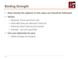 Page 55
Binding Strength
• How closely the options in the value set should be followed
• Values
– Required (must come from set)
– Extensible (may use alternate if have to)
– Preferred (don’t have to, but should)
– Example (set isn’t specified)
• Can use extension to vary
– (Make stronger not weaker)
 