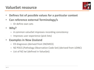 Page 56
ValueSet resource
• Defines list of possible values for a particular context
• Can reference external Terminology/s
– Or define own sets
• Why?
– A common valueSet improves recording consistency
– Improves user experience (pick lists)
• Examples in New Zealand
– ED diagnoses (derived from SNOMED)
– NZ POCS (Pathology Observation Code Set) (derived from LOINC)
– List of NZ Iwi (defined in ValueSet)
 