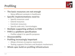 Page 62
Profiling
• The basic resources are not enough
– Many different contexts in healthcare
• Specific implementations need to:
– Specify resources used
– Extend resources
– Constrain resources
– Specify code sets / terminologies
• Multiple supporting artifacts in FHIR
• FHIR is a platform specification
– Profiles adapt it to specific purposes
• Discoverability
• Profiling increasingly important
– Allows clinicians to express reqirements
– Tooling supports Clinicians and Analysts involvement
• Whole spec build on profiling infrastructure
 