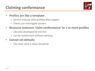 Page 63
Claiming conformance
• Profiles are like a template
– Servers indicate what profiles they support
– Clients can interrogate servers
• Resource instances ‘claim conformance’ to 1 or more profiles
– Libraries developed to test this
– Can be conformant without claiming
• Cannot set defaults
– Can state what a value should be
 