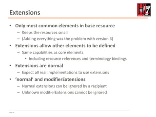 Page 64
Extensions
• Only most common elements in base resource
– Keeps the resources small
– (Adding everything was the problem with version 3)
• Extensions allow other elements to be defined
– Same capabilities as core elements
• Including resource references and terminology bindings
• Extensions are normal
– Expect all real implementations to use extensions
• ‘normal’ and modifierExtensions
– Normal extensions can be ignored by a recipient
– Unknown modifierExtensions cannot be ignored
 