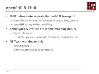 Page 67
openEHR & FHIR
• FHIR defines interoperability model & transport
– Internal EHR formats don’t matter as long as they can map
– openEHR strong in data modelling
• Archetypes & Profiles are where mapping occurs
– Some differences:
• Archetypes are ‘maximal’, Profiles are context specific
• NZ Team working on this
– World leading
– Contact Koray Atalag to participate
 