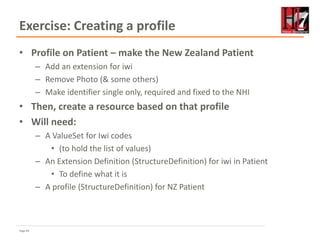 Page 69
Exercise: Creating a profile
• Profile on Patient – make the New Zealand Patient
– Add an extension for iwi
– Remove Photo (& some others)
– Make identifier single only, required and fixed to the NHI
• Then, create a resource based on that profile
• Will need:
– A ValueSet for Iwi codes
• (to hold the list of values)
– An Extension Definition (StructureDefinition) for iwi in Patient
• To define what it is
– A profile (StructureDefinition) for NZ Patient
 
