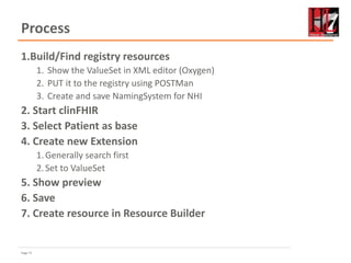 Page 71
Process
1.Build/Find registry resources
1. Show the ValueSet in XML editor (Oxygen)
2. PUT it to the registry using POSTMan
3. Create and save NamingSystem for NHI
2. Start clinFHIR
3. Select Patient as base
4. Create new Extension
1.Generally search first
2.Set to ValueSet
5. Show preview
6. Save
7. Create resource in Resource Builder
 