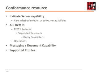 Page 73
Conformance resource
• Indicate Server capability
– Also a desired solution or software capabilities
• API Details
– REST Interfaces
• Supported Resources
– Query Parameters
– Operations
• Messaging / Document Capability
• Supported Profiles
 
