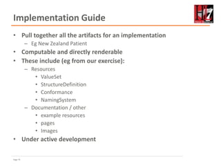 Page 74
Implementation Guide
• Pull together all the artifacts for an implementation
– Eg New Zealand Patient
• Computable and directly renderable
• These include (eg from our exercise):
– Resources
• ValueSet
• StructureDefinition
• Conformance
• NamingSystem
– Documentation / other
• example resources
• pages
• Images
• Under active development
 