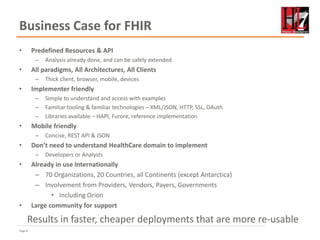 Page 8
Business Case for FHIR
• Predefined Resources & API
– Analysis already done, and can be safely extended
• All paradigms, All Architectures, All Clients
– Thick client, browser, mobile, devices
• Implementer friendly
– Simple to understand and access with examples
– Familiar tooling & familiar technologies – XML/JSON, HTTP, SSL, OAuth
– Libraries available – HAPI, Furore, reference implementation
• Mobile friendly
– Concise, REST API & JSON
• Don’t need to understand HealthCare domain to implement
– Developers or Analysts
• Already in use Internationally
– 70 Organizations, 20 Countries, all Continents (except Antarctica)
– Involvement from Providers, Vendors, Payers, Governments
• Including Orion
• Large community for support
Results in faster, cheaper deployments that are more re-usable
 