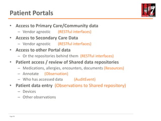 Page 83
Patient Portals
• Access to Primary Care/Community data
– Vendor agnostic (RESTful interfaces)
• Access to Secondary Care Data
– Vendor agnostic (RESTful interfaces)
• Access to other Portal data
– Or the repositories behind them (RESTful interfaces)
• Patient access / review of Shared data repositories
– Medications, allergies, encounters, documents (Resources)
– Annotate (Observation)
– Who has accessed data (AuditEvent)
• Patient data entry (Observations to Shared repository)
– Devices
– Other observations
 