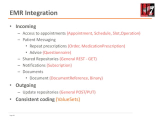 Page 84
EMR Integration
• Incoming
– Access to appointments (Appointment, Schedule, Slot,Operation)
– Patient Messaging
• Repeat prescriptions (Order, MedicationPrescription)
• Advice (Questionnaire)
– Shared Repositories (General REST - GET)
– Notifications (Subscription)
– Documents
• Document (DocumentReference, Binary)
• Outgoing
– Update repositories (General POST/PUT)
• Consistent coding (ValueSets)
 