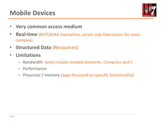 Page 85
Mobile Devices
• Very common access medium
• Real-time (REST/AJAX interaction, server side Operations for more
complex)
• Structured Data (Resources)
• Limitations
– Bandwidth (only include needed elements. Compress well.)
– Performance
– Processor / memory (apps focussed on specific functionality)
 