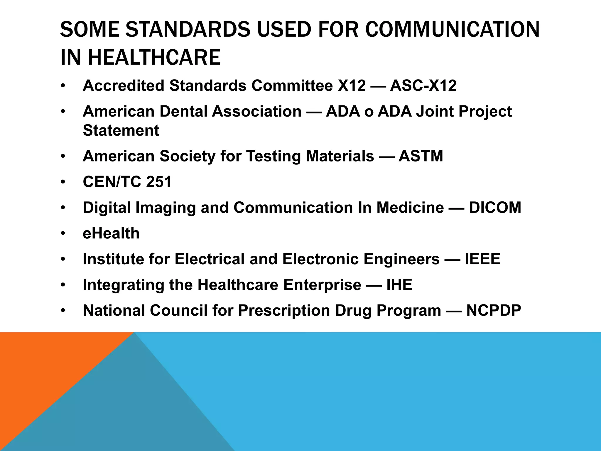 SOME STANDARDS USED FOR COMMUNICATION
IN HEALTHCARE
•
Accredited Standards Committee X12 — ASC-X12
•
American Dental Association — ADA o ADA Joint Project
Statement
•
American Society for Testing Materials — ASTM
•
CEN/TC 251
•
Digital Imaging and Communication In Medicine — DICOM
•
eHealth
•
Institute for Electrical and Electronic Engineers — IEEE
•
Integrating the Healthcare Enterprise — IHE
•
National Council for Prescription Drug Program — NCPDP