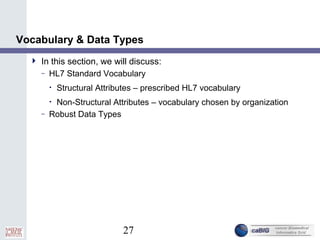 27
Vocabulary & Data Types
 In this section, we will discuss:
– HL7 Standard Vocabulary
• Structural Attributes – prescribed HL7 vocabulary
• Non-Structural Attributes – vocabulary chosen by organization
– Robust Data Types
 