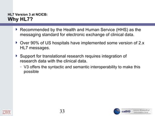 33
HL7 Version 3 at NCICB:
Why HL7?
 Recommended by the Health and Human Service (HHS) as the
messaging standard for electronic exchange of clinical data.
 Over 90% of US hospitals have implemented some version of 2.x
HL7 messages.
 Support for translational research requires integration of
research data with the clinical data.
– V3 offers the syntactic and semantic interoperability to make this
possible
 