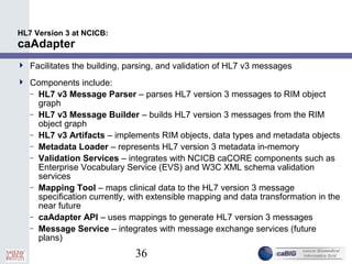 36
HL7 Version 3 at NCICB:
caAdapter
 Facilitates the building, parsing, and validation of HL7 v3 messages
 Components include:
– HL7 v3 Message Parser – parses HL7 version 3 messages to RIM object
graph
– HL7 v3 Message Builder – builds HL7 version 3 messages from the RIM
object graph
– HL7 v3 Artifacts – implements RIM objects, data types and metadata objects
– Metadata Loader – represents HL7 version 3 metadata in-memory
– Validation Services – integrates with NCICB caCORE components such as
Enterprise Vocabulary Service (EVS) and W3C XML schema validation
services
– Mapping Tool – maps clinical data to the HL7 version 3 message
specification currently, with extensible mapping and data transformation in the
near future
– caAdapter API – uses mappings to generate HL7 version 3 messages
– Message Service – integrates with message exchange services (future
plans)
 