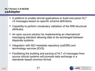 37
HL7 Version 3 at NCICB:
caAdapter
 A platform to enable clinical applications to build and parse HL7
v3 messages based on specific schema definitions.
 Capability to perform vocabulary validation of the RIM structural
attributes.
 An open source solution for implementing an international
messaging standard allowing data to be exchanged between
disparate systems.
 Integration with NCI metadata repository (caDSR) and
terminology services (EVS)
 Facilitating the building and parsing of HL7 v3 messages from
source clinical systems will promote data exchange in a
standards based common format.
 