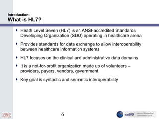 6
Introduction:
What is HL7?
 Heath Level Seven (HL7) is an ANSI-accredited Standards
Developing Organization (SDO) operating in healthcare arena
 Provides standards for data exchange to allow interoperability
between healthcare information systems
 HL7 focuses on the clinical and administrative data domains
 It is a not-for-profit organization made up of volunteers –
providers, payers, vendors, government
 Key goal is syntactic and semantic interoperability
 