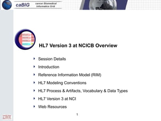 1
HL7 Version 3 at NCICB Overview
 Session Details
 Introduction
 Reference Information Model (RIM)
 HL7 Modeling Conventions
 HL7 Process & Artifacts, Vocabulary & Data Types
 HL7 Version 3 at NCI
 Web Resources
 