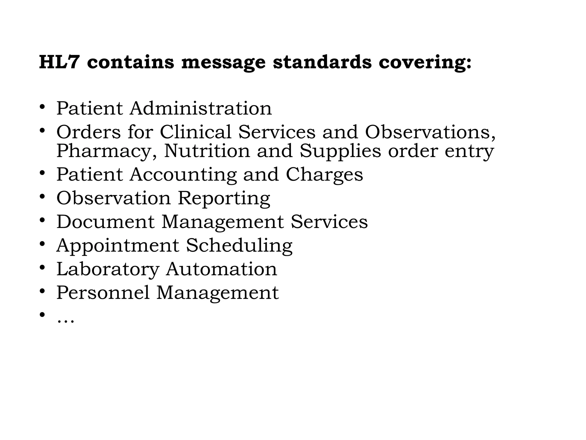 HL7 contains message standards covering:
• Patient Administration
• Orders for Clinical Services and Observations,
Pharmacy, Nutrition and Supplies order entry
• Patient Accounting and Charges
• Observation Reporting
• Document Management Services
• Appointment Scheduling
• Laboratory Automation
• Personnel Management
• …
 