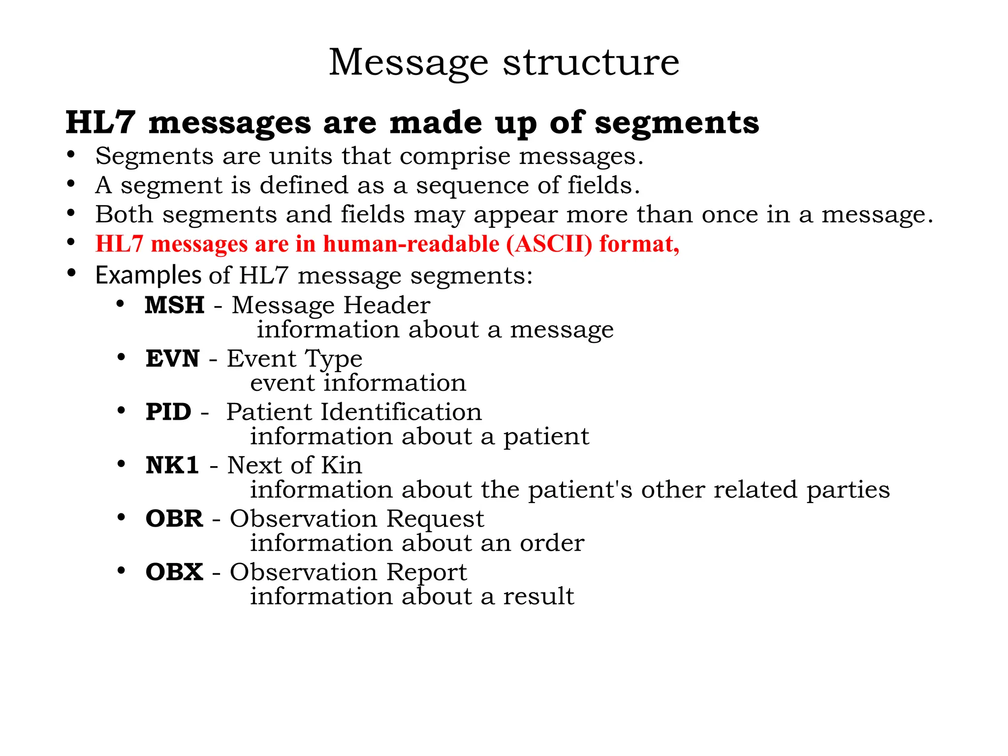 Message structure
HL7 messages are made up of segments
• Segments are units that comprise messages.
• A segment is defined as a sequence of fields.
• Both segments and fields may appear more than once in a message.
• HL7 messages are in human-readable (ASCII) format,
• Examples of HL7 message segments:
• MSH - Message Header
information about a message
• EVN - Event Type
event information
• PID - Patient Identification
information about a patient
• NK1 - Next of Kin
information about the patient's other related parties
• OBR - Observation Request
information about an order
• OBX - Observation Report
information about a result
 